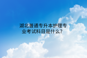 湖北普通专升本护理专业考试科目是什么？