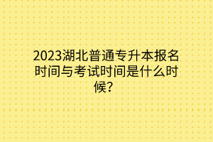 2023湖北普通专升本报名时间与考试时间是什么时候？