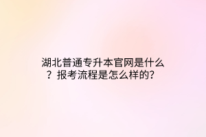 湖北普通专升本官网是什么？报考流程是怎么样的？