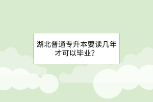 湖北普通专升本要读几年才可以毕业？