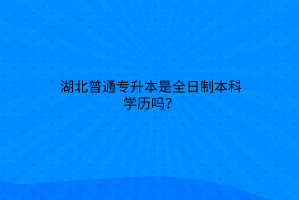 湖北普通专升本是全日制本科学历吗？