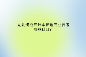 湖北统招专升本护理专业要考哪些科目？