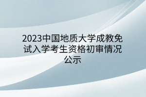 2023中国地质大学成教免试入学考生资格初审情况公示