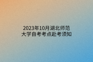 2023年10月湖北师范大学自考考点赴考须知