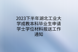 2023下半年湖北工业大学成教本科毕业生申请学士学位材料报送工作通知