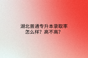 湖北普通专升本录取率怎么样？高不高？