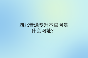 湖北普通专升本官网是什么网址？