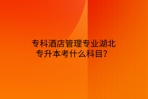 专科酒店管理专业湖北专升本考什么科目？