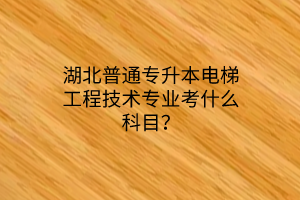 湖北普通专升本电梯工程技术专业考什么科目？