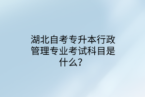 湖北自考专升本行政管理专业考试科目是什么？