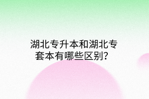 湖北专升本和湖北专套本有哪些区别？