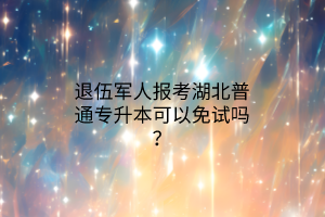 退伍军人报考湖北普通专升本可以免试吗？