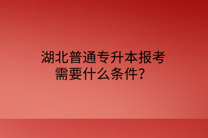 湖北普通专升本报考需要什么条件？