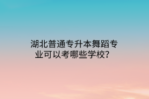 湖北普通专升本舞蹈专业可以考哪些学校？