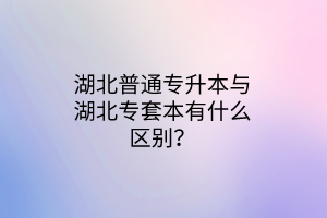 湖北普通专升本与湖北专套本有什么区别？