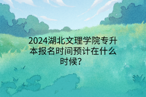 2024湖北文理学院专升本报名时间预计在什么时候？