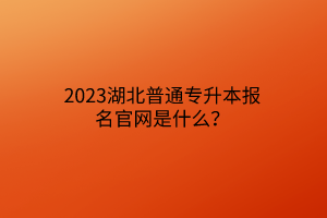 2023湖北普通专升本报名官网是什么？
