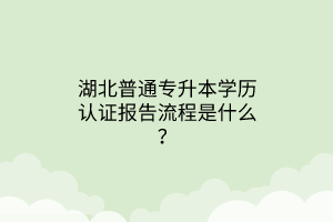 湖北普通专升本学历认证报告流程是什么？