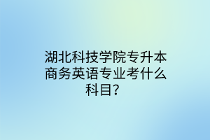 湖北科技学院专升本商务英语专业考什么科目？