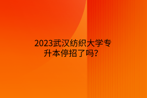 2023武汉纺织大学专升本停招了吗？