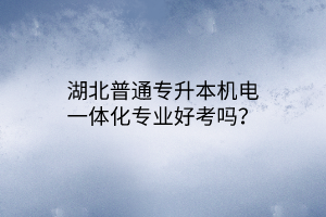 湖北普通专升本机电一体化专业好考吗？