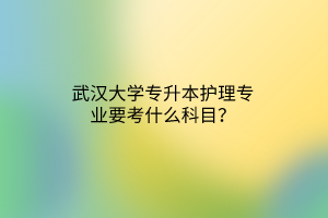 武汉大学专升本护理专业要考什么科目？