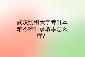 武汉纺织大学专升本难不难？录取率怎么样？