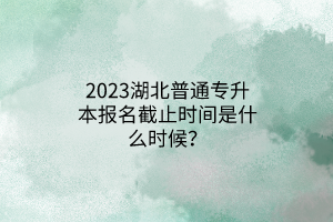 2023湖北普通专升本报名截止时间是什么时候？