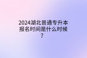 2024湖北普通专升本报名时间是什么时候？