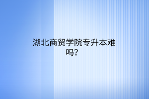 湖北商贸学院专升本难吗？
