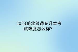 2023湖北普通专升本考试难度怎么样？