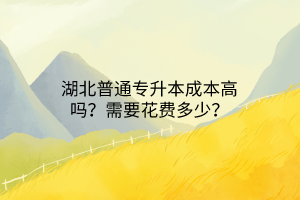 湖北普通专升本成本高吗？需要花费多少？