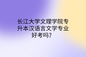 长江大学文理学院专升本汉语言文学专业好考吗？