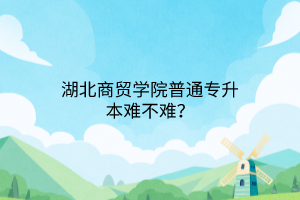 湖北商贸学院普通专升本难不难？