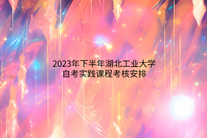 2023年下半年湖北工业大学自考实践课程考核安排