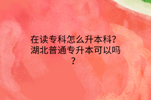 在读专科怎么升本科？湖北普通专升本可以吗？