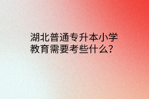 湖北普通专升本小学教育需要考些什么？