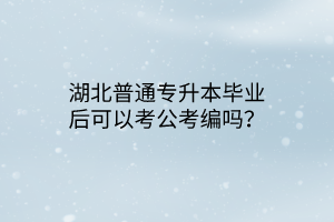 湖北普通专升本毕业后可以考公考编吗？