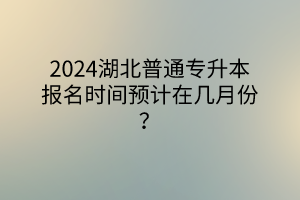 2024湖北普通专升本报名时间预计在几月份？