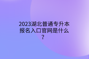 2023湖北普通专升本报名入口官网是什么？