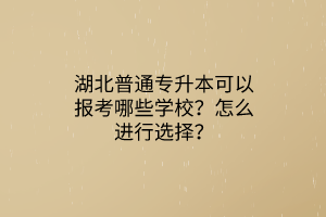 湖北普通专升本可以报考哪些学校？怎么进行选择？