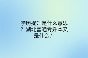 学历提升是什么意思？湖北普通专升本又是什么？