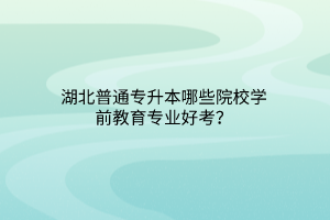 湖北普通专升本哪些院校学前教育专业好考？