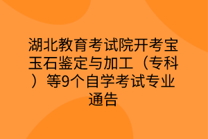 湖北教育考试院开考宝玉石鉴定与加工（专科）等9个自学考试专业通告