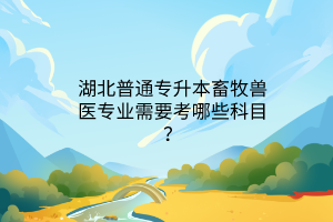 湖北普通专升本畜牧兽医专业需要考哪些科目？