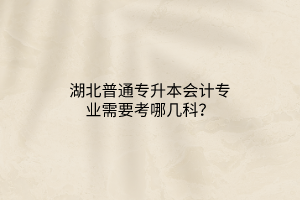 湖北普通专升本会计专业需要考哪几科？