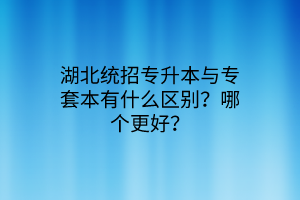 湖北统招专升本与专套本有什么区别？哪个更好？