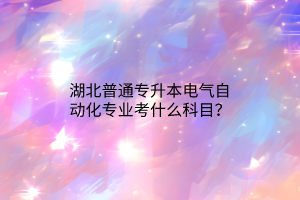 湖北普通专升本电气自动化专业考什么科目？