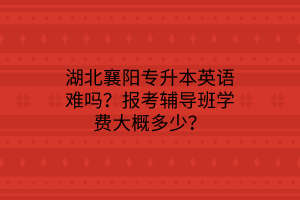 湖北襄阳专升本英语难吗？报考辅导班学费大概多少？