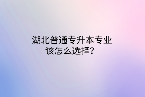 湖北普通专升本专业该怎么选择？